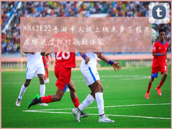 NBA2K22手游中文版上线免费下载开启球迷虚拟对战新体验