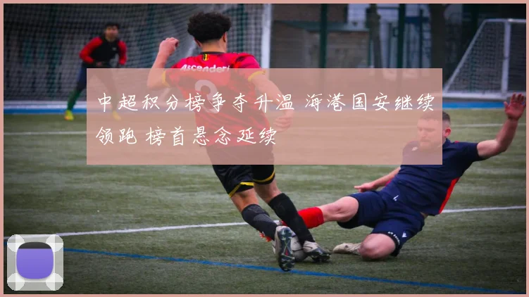 中超积分榜争夺升温 海港国安继续领跑 榜首悬念延续