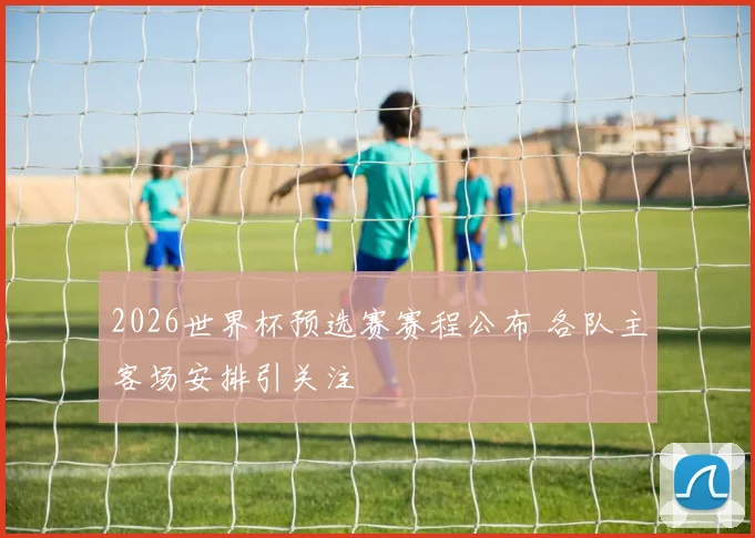 2026世界杯预选赛赛程公布 各队主客场安排引关注