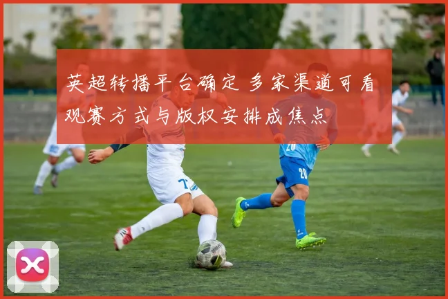英超转播平台确定 多家渠道可看 观赛方式与版权安排成焦点