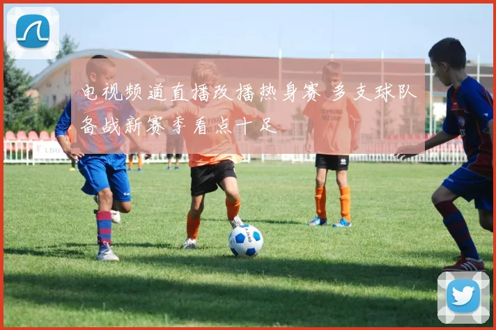 电视频道直播改播热身赛 多支球队备战新赛季看点十足