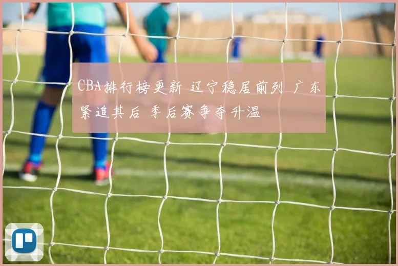 CBA排行榜更新 辽宁稳居前列 广东紧追其后 季后赛争夺升温